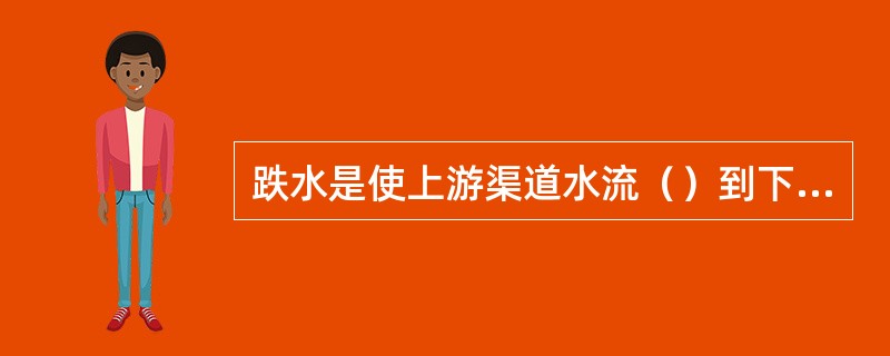 跌水是使上游渠道水流（）到下游渠道的落差建筑物，多用于落差集中处。