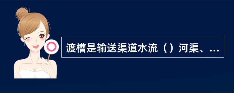 渡槽是输送渠道水流（）河渠、溪谷、洼地和道路的交叉建筑物。