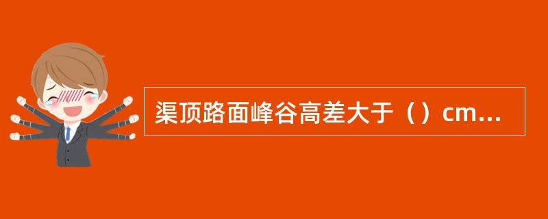 渠顶路面峰谷高差大于（）cm的搓板状需检查。