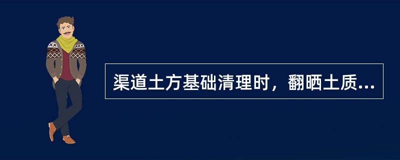 渠道土方基础清理时，翻晒土质可不达到最优含水量，可根据工期需要碾压施工。