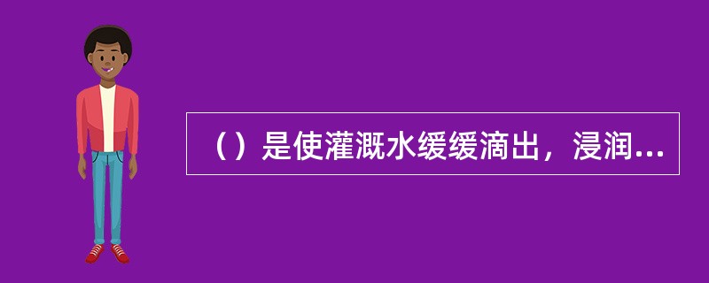 ()是使灌溉水缓缓滴出,浸润作物的根系土壤,能适应复杂地形,尤适用于干旱缺水地区 ()是使灌溉水缓缓滴出,浸润作物的根系土壤,能适应复杂地形,尤适用于干旱缺水地区