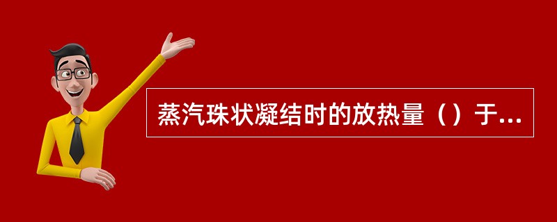 蒸汽珠状凝结时的放热量（）于膜状凝结时的放热量。