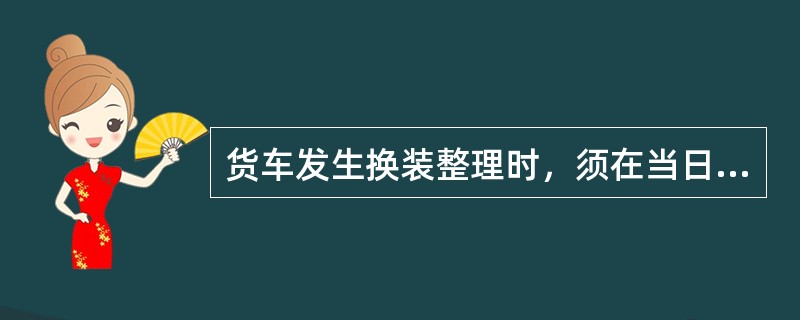 货车发生换装整理时，须在当日按批(车)编制货运记录。