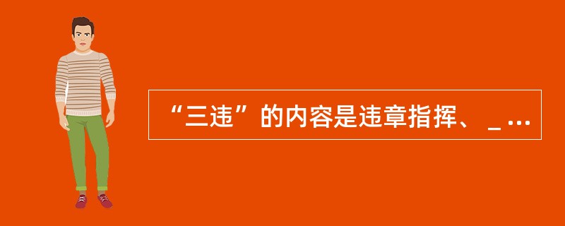 “三违”的内容是违章指挥、＿＿＿＿＿＿、＿＿＿＿＿＿＿。