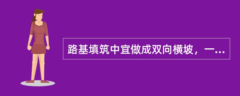 路基填筑中宜做成双向横坡，一般土质填筑横坡宜为2%～3%，透水性小的士类填筑横坡