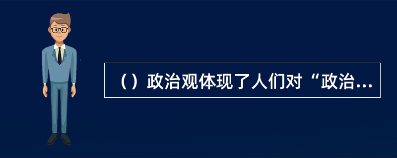 （）政治观体现了人们对“政治”应然状态的追求。