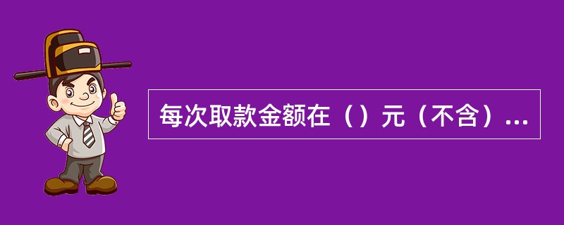 每次取款金额在（）元（不含）以上的，客户须凭存折或卡、密码和存款人本人的有效身份