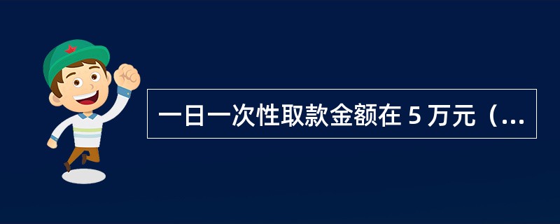 一日一次性取款金额在５万元（含）以上时，必须提前一天预约。(五级、四级)