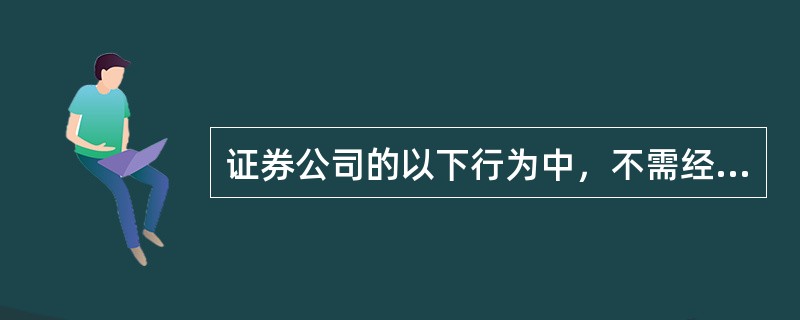 证券公司的以下行为中，不需经国务院证券监督管理机构批准的有：()