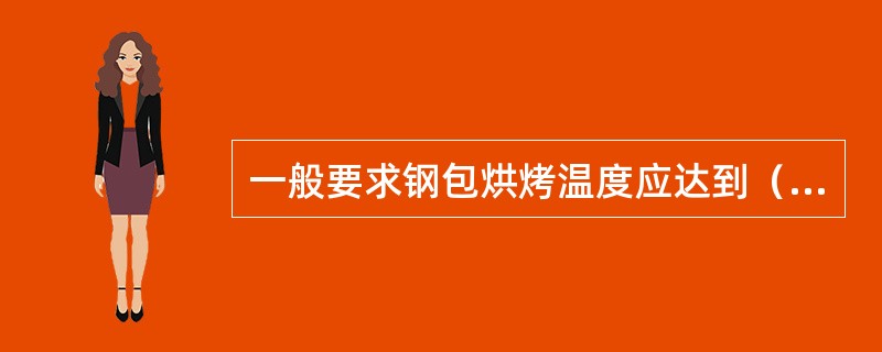 一般要求钢包烘烤温度应达到（）以上。