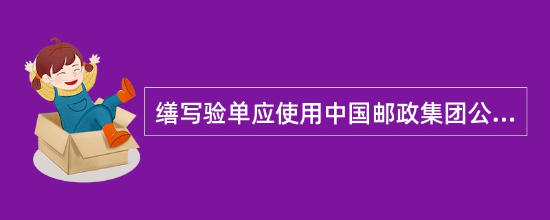 缮写验单应使用中国邮政集团公司统一规定的：纸质验单（邮1603）和网运操作系统生