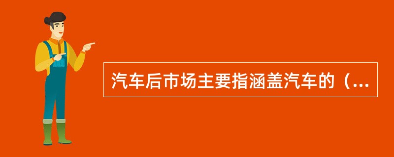 汽车后市场主要指涵盖汽车的（）。