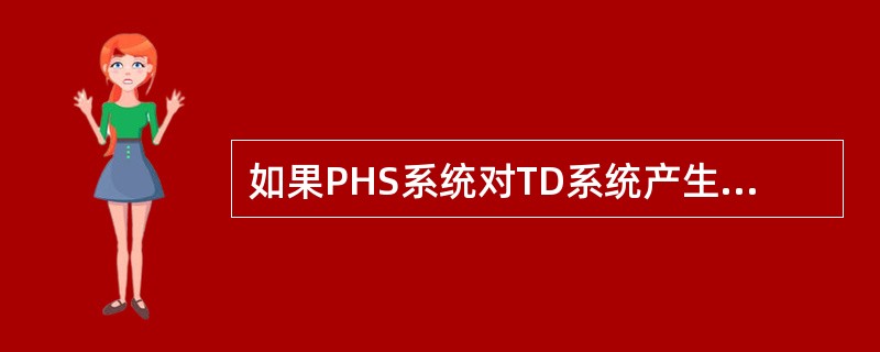 如果PHS系统对TD系统产生了干扰，最有可能的是（）。