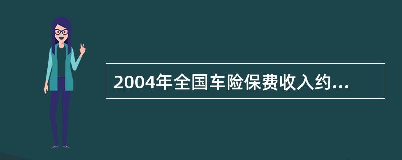 2004年全国车险保费收入约为（）。