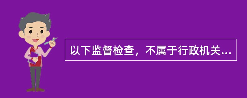 以下监督检查，不属于行政机关对被许可人的监督检查的是（）