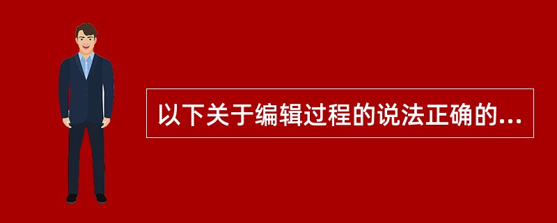 以下关于编辑过程的说法正确的是（）。