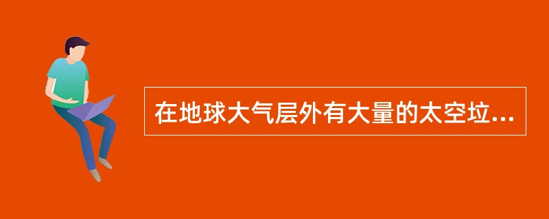 在地球大气层外有大量的太空垃圾，在太阳活动期，地球大气会受太阳风的影响而扩张，使