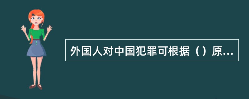 外国人对中国犯罪可根据（）原则适用中国刑法。