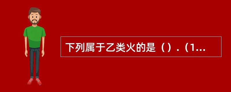 下列属于乙类火的是（）.（1）可燃液体着火（2）可燃固体着火