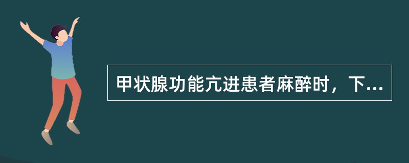 甲状腺功能亢进患者麻醉时，下列说话哪些正确（）。