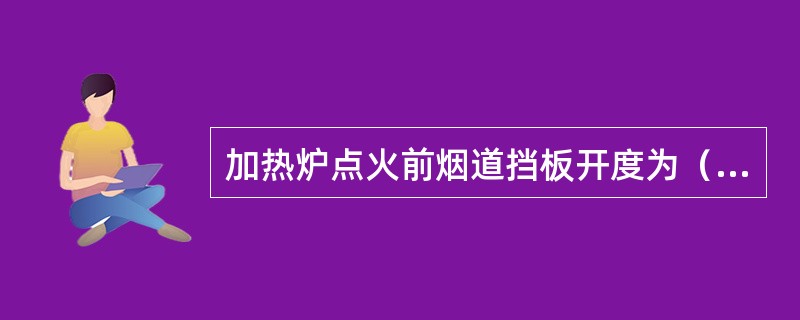 加热炉点火前烟道挡板开度为（）。