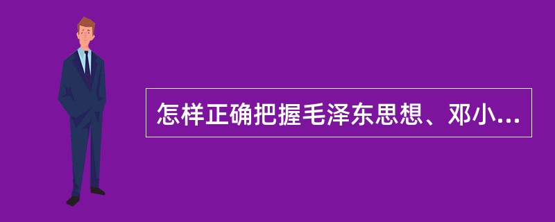 怎样正确把握毛泽东思想、邓小平理论和“三个代表”重要思想各自形成发展的时代背景和