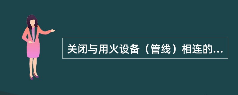 关闭与用火设备（管线）相连的阀门，并加好（）。