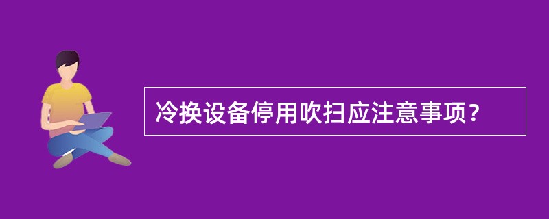 冷换设备停用吹扫应注意事项？