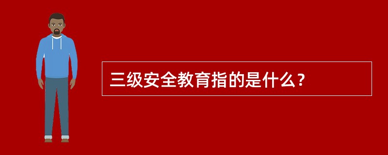 三级安全教育指的是什么？