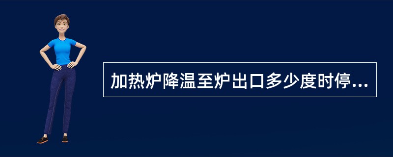 加热炉降温至炉出口多少度时停止辐射进料（）