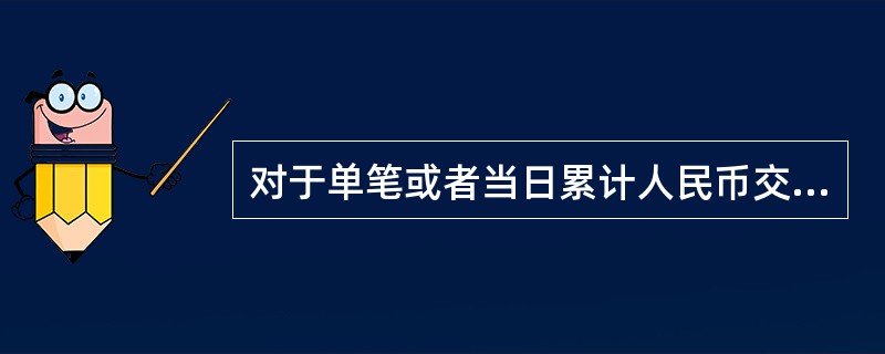 对于单笔或者当日累计人民币交易（）万元以上的现金支取，现金票据解付及其他现金的提