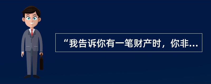 “我告诉你有一笔财产时，你非常严肃，而现在，为了一件不重要的事，你却那么兴奋。”