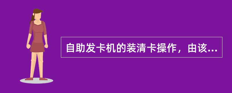 自助发卡机的装清卡操作，由该设备电子柜员号归属机构指定柜员处理，其中，装卡登记、