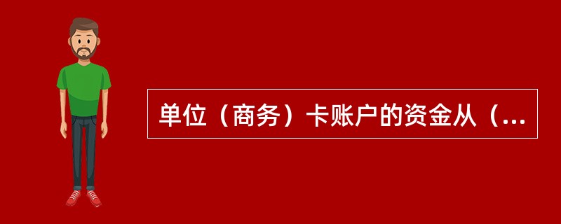 单位（商务）卡账户的资金从（）转账存入，不得存取现金或将其销货收入的款项存入单位