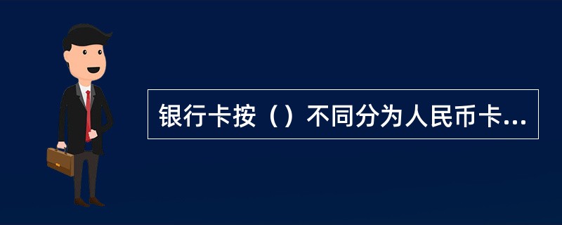 银行卡按（）不同分为人民币卡、外币卡；按（）不同分为单位卡（商务卡）、个人卡；按