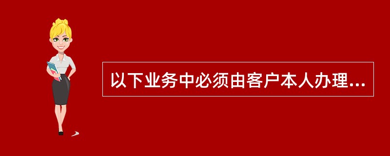 以下业务中必须由客户本人办理的业务有（）。