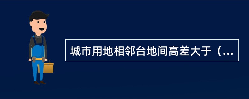 城市用地相邻台地间高差大于（）时，应在挡土墙或坡比值大于0.5的护坡顶加设安全防