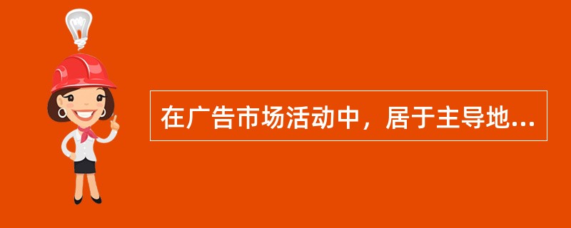 在广告市场活动中，居于主导地位的是（）。