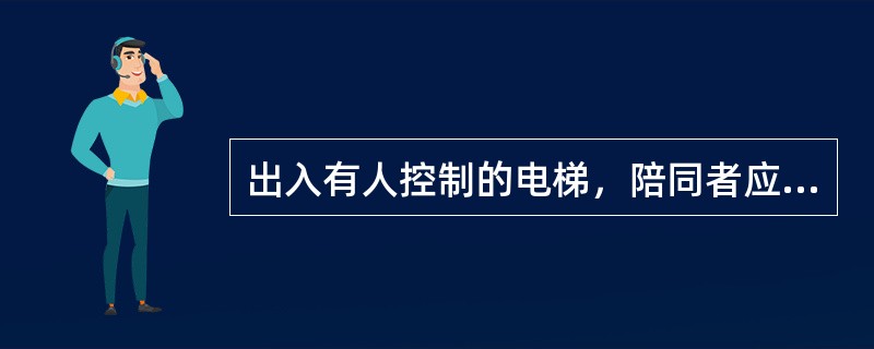 出入有人控制的电梯，陪同者应（）。