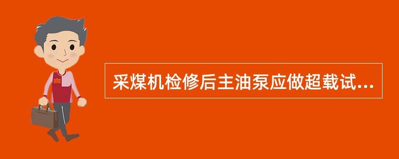 采煤机检修后主油泵应做超载试验：在公称转速和最大排量下，逐渐加载到最高输出压力或