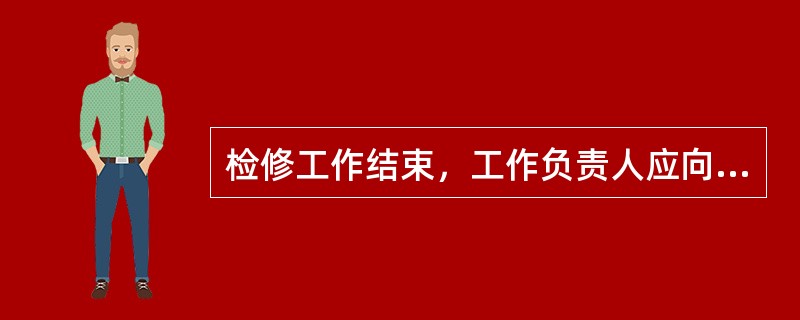 检修工作结束，工作负责人应向（）人汇报工作任务完成情况及存在问题，交回所持的一份