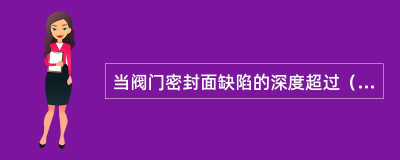 当阀门密封面缺陷的深度超过（）时，通常采用磨削、车削来修复。