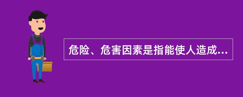 危险、危害因素是指能使人造成伤亡，对物造成突发性损坏，或影响人的身体健康导致疾病