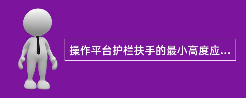 操作平台护栏扶手的最小高度应为（）