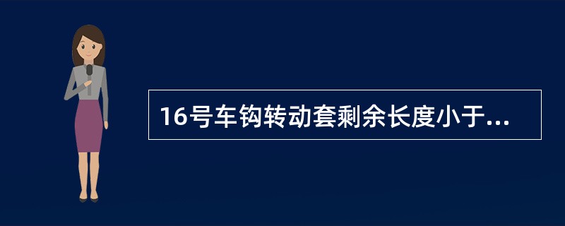 16号车钩转动套剩余长度小于（）时须更换。