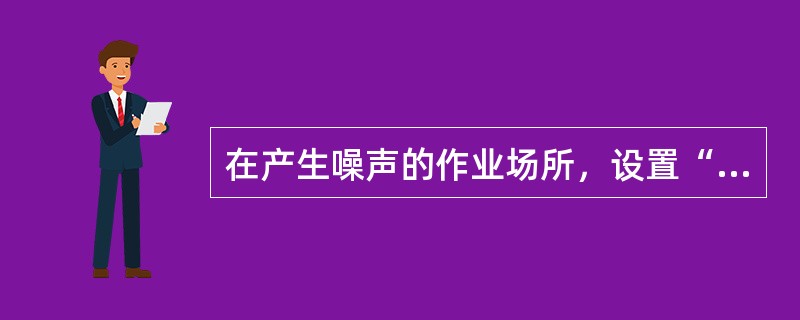 在产生噪声的作业场所，设置“噪声有害”警告标识和“戴护耳器”指令标识。