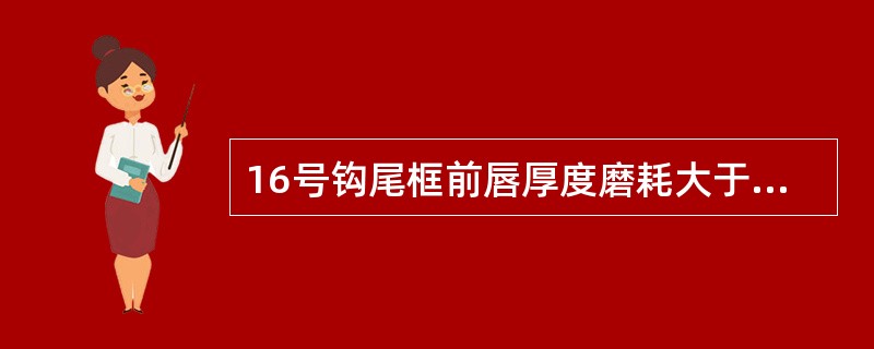 16号钩尾框前唇厚度磨耗大于（）时须堆焊后加工或更改换。