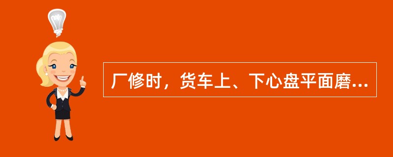 厂修时，货车上、下心盘平面磨耗深度超过1mm时须焊补加工。