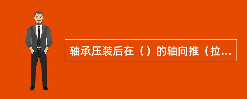 轴承压装后在（）的轴向推（拉）力下测量轴向游隙值。