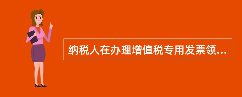 纳税人在办理增值税专用发票领购资格（含增值税防伪税控系统最高开票限额申请）时，除